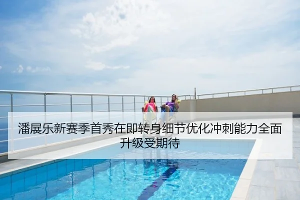 潘展乐新赛季首秀在即转身细节优化冲刺能力全面升级受期待